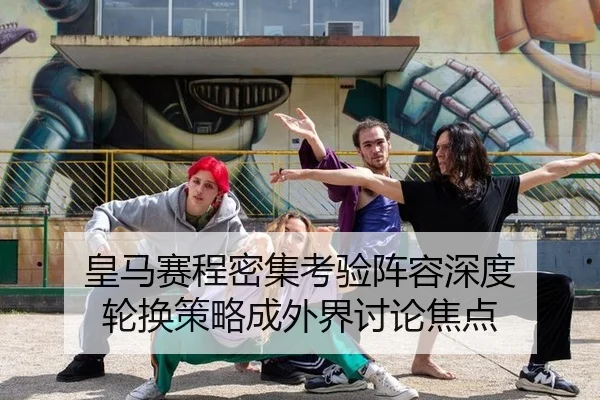 皇马赛程密集考验阵容深度 轮换策略成外界讨论焦点